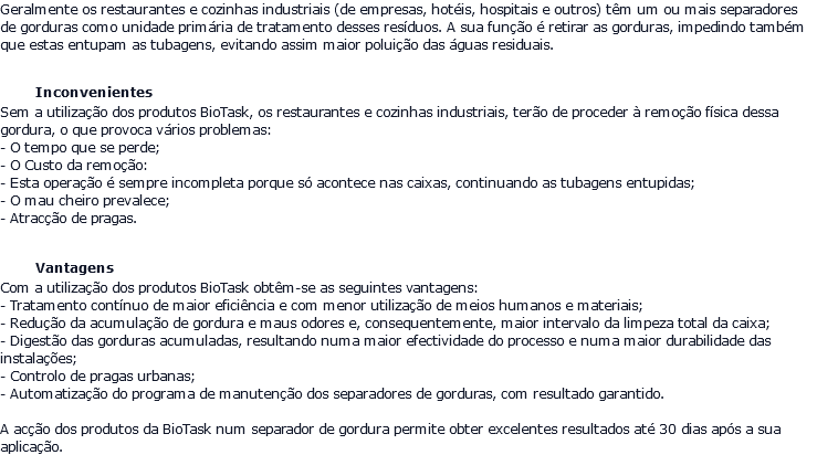 Geralmente os restaurantes e cozinhas industriais (de empresas, hotéis, hospitais e outros) têm um ou mais separadores de gorduras como unidade primária de tratamento desses resíduos. A sua função é retirar as gorduras, impedindo também que estas entupam as tubagens, evitando assim maior poluição das águas residuais. Inconvenientes Sem a utilização dos produtos BioTask, os restaurantes e cozinhas industriais, terão de proceder à remoção física dessa gordura, o que provoca vários problemas: - O tempo que se perde; - O Custo da remoção: - Esta operação é sempre incompleta porque só acontece nas caixas, continuando as tubagens entupidas; - O mau cheiro prevalece; - Atracção de pragas. Vantagens Com a utilização dos produtos BioTask obtêm-se as seguintes vantagens: - Tratamento contínuo de maior eficiência e com menor utilização de meios humanos e materiais; - Redução da acumulação de gordura e maus odores e, consequentemente, maior intervalo da limpeza total da caixa; - Digestão das gorduras acumuladas, resultando numa maior efectividade do processo e numa maior durabilidade das instalações; - Controlo de pragas urbanas; - Automatização do programa de manutenção dos separadores de gorduras, com resultado garantido. A acção dos produtos da BioTask num separador de gordura permite obter excelentes resultados até 30 dias após a sua aplicação.