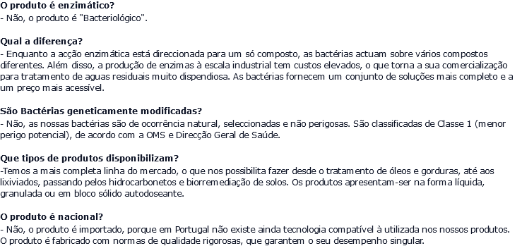 O produto é enzimático? - Não, o produto é "Bacteriológico". Qual a diferença? - Enquanto a acção enzimática está direccionada para um só composto, as bactérias actuam sobre vários compostos diferentes. Além disso, a produção de enzimas à escala industrial tem custos elevados, o que torna a sua comercialização para tratamento de aguas residuais muito dispendiosa. As bactérias fornecem um conjunto de soluções mais completo e a um preço mais acessível. São Bactérias geneticamente modificadas? - Não, as nossas bactérias são de ocorrência natural, seleccionadas e não perigosas. São classificadas de Classe 1 (menor perigo potencial), de acordo com a OMS e Direcção Geral de Saúde. Que tipos de produtos disponibilizam? -Temos a mais completa linha do mercado, o que nos possibilita fazer desde o tratamento de óleos e gorduras, até aos lixiviados, passando pelos hidrocarbonetos e biorremediação de solos. Os produtos apresentam-ser na forma líquida, granulada ou em bloco sólido autodoseante. O produto é nacional? - Não, o produto é importado, porque em Portugal não existe ainda tecnologia compatível à utilizada nos nossos produtos. O produto é fabricado com normas de qualidade rigorosas, que garantem o seu desempenho singular.