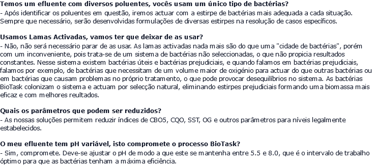 Temos um efluente com diversos poluentes, vocês usam um único tipo de bactérias? - Após identificar os poluentes em questão, iremos actuar com a estirpe de bactérias mais adequada a cada situação. Sempre que necessário, serão desenvolvidas formulações de diversas estirpes na resolução de casos específicos. Usamos Lamas Activadas, vamos ter que deixar de as usar? - Não, não será necessário parar de as usar. As lamas activadas nada mais são do que uma "cidade de bactérias", porém com um inconveniente, pois trata-se de um sistema de bactérias não seleccionadas, o que não propicia resultados constantes. Nesse sistema existem bactérias úteis e bactérias prejudiciais, e quando falamos em bactérias prejudiciais, falamos por exemplo, de bactérias que necessitam de um volume maior de oxigénio para actuar do que outras bactérias ou em bactérias que causam problemas no próprio tratamento, o que pode provocar desequilíbrios no sistema. As bactérias BioTask colonizam o sistema e actuam por selecção natural, eliminando estirpes prejudiciais formando uma biomassa mais eficaz e com melhores reultados. Quais os parâmetros que podem ser reduzidos? - As nossas soluções permitem reduzir índices de CBO5, CQO, SST, OG e outros parâmetros para níveis legalmente estabelecidos. O meu efluente tem pH variável, isto compromete o processo BioTask? - Sim, compromete. Deve-se ajustar o pH de modo a que este se mantenha entre 5.5 e 8.0, que é o intervalo de trabalho óptimo para que as bactérias tenham a máxima eficiência.