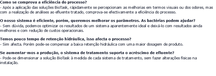 Como se comprova a eficiência do processo? - Após a aplicação das soluções BioTask, rápidamente se percepcionam as melhorias em termos visuais ou dos odores, mas com a realização de análises ao efluente tratado, comprova-se efectivamente a eficiência do processo. O nosso sistema é eficiente, porém, queremos melhorar os parâmetros. As bactérias podem ajudar? - Sem dúvida, podemos optimizar os resultados de um sistema aparentemente ideal e deixá-lo com resultados ainda melhores e com redução de custos operacionais. Temos pouco tempo de retenção hidráulica, isso afecta o processo? - Sim afecta. Porém pode-se compensar a baixa retenção hidráulica com uma maior dosagem de produto. Se aumentar-mos a produção, o sistema de tratamento suporta o acréscimo de efluente? - Pode-se dimensionar a solução BioTask à medida de cada sistema de tratamento, sem fazer alterações físicas na instalação.