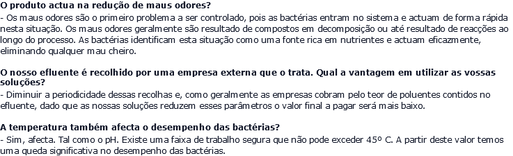 O produto actua na redução de maus odores? - Os maus odores são o primeiro problema a ser controlado, pois as bactérias entram no sistema e actuam de forma rápida nesta situação. Os maus odores geralmente são resultado de compostos em decomposição ou até resultado de reacções ao longo do processo. As bactérias identificam esta situação como uma fonte rica em nutrientes e actuam eficazmente, eliminando qualquer mau cheiro. O nosso efluente é recolhido por uma empresa externa que o trata. Qual a vantagem em utilizar as vossas soluções? - Diminuir a periodicidade dessas recolhas e, como geralmente as empresas cobram pelo teor de poluentes contidos no efluente, dado que as nossas soluções reduzem esses parâmetros o valor final a pagar será mais baixo. A temperatura também afecta o desempenho das bactérias? - Sim, afecta. Tal como o pH. Existe uma faixa de trabalho segura que não pode exceder 45º C. A partir deste valor temos uma queda significativa no desempenho das bactérias.