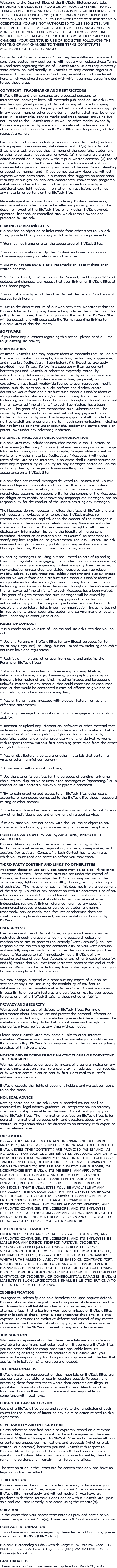 Welcome to the Internet Sites of the BioTask, Biotecnologia Lda. BY USING A BioTask SITE, YOU SIGNIFY YOUR AGREEMENT TO ALL TERMS, CONDITIONS, AND NOTICES CONTAINED OR REFERENCED IN THESE TERMS & CONDITIONS (THE "TERMS & CONDITIONS" OR "TERMS") ON OUR SITES. IF YOU DO NOT AGREE TO THESE TERMS & CONDITIONS YOU ARE NOT AUTHORIZED TO USE BIO SITES. WE RESERVE THE RIGHT, AT OUR DISCRETION, TO CHANGE, MODIFY, ADD TO, OR REMOVE PORTIONS OF THESE TERMS AT ANY TIME WITHOUT NOTICE. PLEASE CHECK THE TERMS PERIODICALLY FOR CHANGES. YOUR CONTINUED USE OF BIO SITES FOLLOWING THE POSTING OF ANY CHANGES TO THESE TERMS CONSTITUTES ACCEPTANCE OF THOSE CHANGES. Some BioTask Sites or areas of Sites may have different terms and conditions posted. Any such terms will not vary or replace these Terms & Conditions regarding the use of BioTask Sites, unless they expressly state otherwise. Additionally, a BioTask Site may contain page(s) or areas with their own Terms & Conditions, in addition to those listed here, which you should review and with which you must agree in order to use those areas. COPYRIGHT, TRADEMARKS AND RESTRICTIONS BioTask Sites and their contents are protected pursuant to international copyright laws. All materials published on BioTask Sites are the copyrighted property of BioTask or any affiliated company, third party licensors, or the party credited. BioTask claims no copyright in any government or other public domain content that may be on our sites. All trademarks, service marks and trade names, including but not limited to the BioTask mark, as well as other marks, owned by BioTask are protected by state and international trademark law. All other trademarks appearing on BioTask Sites are the property of their respective owners. Except where otherwise noted, permission to use Materials (such as white papers, press releases, datasheets, and FAQs) from BioTask Sites is granted, provided that (1) none of the copyright, trademark, or other proprietary notices are removed, (2) the Materials are not edited or modified in any way without prior written consent, (3) use of such Materials from the BioTask Site is for informational and non-commercial or personal use only and may not be used in a misleading or deceptive manner, and (4) you do not use any Materials, without express written permission, in a manner that suggests an association with any of our groups, services, conferences, conventions, programs, initiatives or other activities. Further, you agree to abide by all additional copyright notices, information, or restrictions contained in any material or content on the BioTask Sites. Materials specified above do not include any BioTask trademarks, service marks or other protected intellectual property, including the design or layout of the BioTask Sites or any other BioTask owned, operated, licensed, or controlled site, which remain owned and protected by BioTask. LINKING TO BioTask SITES BioTask has no objection to links made from other sites to BioTask Sites, provided that you comply with the following requirements: * You may not frame or alter the appearance of BioTask Sites. * You may not state or imply that BioTask endorses, sponsors or otherwise approves your site or any other sites. * You may not use any BioTask Trademarks or logos without prior written consent. * In view of the dynamic nature of the Internet, and the possibility of updates and changes, we request that your link enter BioTask Sites at their home pages. * You must abide by all of the other BioTask Terms and Conditions of use set forth herein. * Due to the diverse nature of our web activities, websites within the BioTask Internet family may have linking policies that differ from this policy. In such cases, the linking policy of the particular BioTask Site will be posted, and will supersede the Terms regarding linking to BioTask Sites of this document. SOFTWARE If you have any questions regarding this notice, please send a E-mail to [BioTask@BioTask.pt]. SUBMISSIONS At times BioTask Sites may request ideas or materials that include but that are not limited to concepts, know-how, techniques, suggestions, and materials (collectively "Submission(s)"). Except as expressly provided in our Privacy Policy, in a separate written agreement between you and BioTask, or otherwise expressly stated, by submitting any Submission, whether solicited by us or not, you are automatically granting BioTask a royalty-free, perpetual, non-exclusive, unrestricted, worldwide license to use, reproduce, modify, adapt, publish, translate, publicly perform and display, create derivative works from and distribute such materials and/or ideas or incorporate such materials and/or ideas into any form, medium, or technology now known or later developed throughout the universe, and that all so-called "moral rights" to such Submissions have been waived. This grant of rights means that such Submissions will be owned by BioTask, and may be used without any payment to, or further authorization by you. The foregoing grants shall include the right to exploit any proprietary rights in such communication, including but not limited to rights under copyright, trademark, service mark, or patent laws under any relevant jurisdiction. FORUMS, E-MAIL, AND PUBLIC COMMUNICATION BioTask Sites may include forums, chat rooms, e-mail function, or other areas (collectively "Forums"), where users can post or exchange information, ideas, opinions, photographs, images, videos, creative works or any other materials (collectively "Messages") with other users of the Site or the Internet. In no event shall BioTask assume or have any responsibility or liability for any Messages posted on Forums or for any claims, damages or losses resulting from their use or appearance on a BioTask Site. BioTask does not control Messages delivered to Forums, and BioTask has no obligation to monitor such Forums. If at any time BioTask chooses, in its sole discretion, to monitor the Forums, BioTask nonetheless assumes no responsibility for the content of the Messages, no obligation to modify or remove any inappropriate Messages, and no responsibility for the conduct of the user submitting any Messages. The Messages do not necessarily reflect the views of BioTask and are not necessarily reviewed prior to posting. BioTask makes no warranties, express or implied, as to the content of the Messages in the Forums or the accuracy or reliability of any Messages and other materials in the Forums. BioTask reserves the right at all times to disclose any information (including the identity of the persons providing information or materials on its Forums) as necessary to satisfy any law, regulation, or governmental request. Further, BioTask reserves the right to restrict, prohibit your use, and remove or edit Messages from any Forum at any time, for any reason. By posting Messages (including but not limited to acts of uploading files, inputting data, or engaging in any other form of communication) through Forums, you are granting BioTask a royalty-free, perpetual, non-exclusive, unrestricted, worldwide license to use, reproduce, modify, adapt, publish, translate, publicly perform and display, create derivative works from and distribute such materials and/or ideas or incorporate such materials and/or ideas into any form, medium, or technology now known or later developed throughout the universe, and that all so-called "moral rights" to such Messages have been waived. This grant of rights means that such Messages will be owned by BioTask, and may be used without any payment to, or further authorization by you. The foregoing grants shall include the right to exploit any proprietary rights in such communication, including but not limited to rights under copyright, trademark, service mark, or patent laws under any relevant jurisdiction. RULES OF CONDUCT It is a condition of your use of Forums and BioTask Sites that you do not: * Use any Forums or BioTask Sites for any illegal purposes (or to solicit any illegal act) including, but not limited to, violating applicable antitrust laws and regulations. * Restrict or inhibit any other user from using and enjoying the Forums or BioTask Sites; * Post or transmit an unlawful, threatening, abusive, libelous, defamatory, obscene, vulgar, harassing, pornographic, profane, or indecent information of any kind, including images and language or unlawful material or any material that could constitute or encourage conduct that would be considered a criminal offense or give rise to civil liability, or otherwise violate any law; * Post or transmit any message with bigoted, hateful, or racially offensive statements; * Post any message that solicits gambling or engage in any gambling activity; * Transmit or upload any information, software or other material that violates or infringes on the rights of others, including material that is an invasion of privacy or publicity rights or that is protected by copyright, trademark or other proprietary right, or derivative works with respect thereto, without first obtaining permission from the owner or rightful holder; * Post or distribute any software or other materials that contain a virus or other harmful component; * Advertise or sell or solicit to others; * Use the site or its services for the purposes of sending junk email, chain letters, duplicative or unsolicited messages or "spamming," or in connection with contests, surveys, or pyramid schemes; * Try to gain unauthorized access to an BioTask Site, other users' accounts, or computers connected to the BioTask Site though password mining or other means; * Interfere with another user's use and enjoyment of a BioTask Site or any other individual's use and enjoyment of related services If at any time you are not happy with the Forums or object to any material within Forums, your sole remedy is to cease using them. CONTESTS AND SWEEPSTAKES, AUCTIONS, AND OTHER ACTIVITIES BioTask Sites may contain certain activities including, without limitation, e-mail services, registration, contests, sweepstakes, and auctions (collectively "Contests"). Each Contest has its own rules, which you must read and agree to before you may enter. THIRD PARTY CONTENT AND LINKS TO OTHER SITES At certain places on BioTask Sites, users may be able to link to other Internet addresses. These other sites are not under the control of BioTask, and you acknowledge that BIO is not responsible for the accuracy, copyright compliance, legality, decency, or any other aspect of such sites. The inclusion of such a link does not imply endorsement of the site by BioTask or any association with its operators. Use of any information on BioTask Sites or obtained from linked addresses is voluntary and reliance on it should only be undertaken after an independent review. A link or reference herein to any specific commercial product, process or service by trademark name, trademark, service mark, manufacturer or otherwise does not constitute or imply endorsement, recommendation or favoring by BioTask. USER ACCESS User access and use of BioTask Sites, or portions thereof may be restricted through the use of a login and password registration mechanism or similar process (collectively "User Account"). You are responsible for maintaining the confidentiality of your User Account, and are fully responsible for all activities that occur under your User Account. You agree to (a) immediately notify BioTask of any unauthorized use of your User Account or any other breach of security, and (b) ensure that you exit from restricted areas at the end of each session. We will not be liable for any loss or damage arising from your failure to comply with this provision. We may change, suspend or discontinue any aspect of our online services at any time, including the availability of any feature, database, or content available at a BioTask Site. BioTask also may impose limits on certain features and services or restrict your access to parts or all of a BioTask Site(s) without notice or liability. PRIVACY AND SECURITY We respect the privacy of visitors to BioTask Sites. For more information about how we use and protect the personal information you may provide through our websites, please click here to review the website's privacy policy. Note that BioTask reserves the right to change its privacy policy at any time without notice. Please note BioTask Sites may contain links to other Internet websites. Whenever you travel to another website you should review its privacy policy. BioTask is not responsible for the content or privacy practices of third-party sites. NOTICE AND PROCEDURE FOR MAKING CLAIMS OF COPYRIGHT INFRINGEMENT We may give notice to our users by means of a general notice on any BioTask Site, electronic mail to a user's e-mail address in our records, or by written communication sent by first-class mail to a user's address in our records. BioTask respects the rights of copyright holders and we ask our users to do the same. NO LEGAL ADVICE Nothing contained on BioTask Sites is intended as, nor shall be construed as, legal advice, guidance, or interpretation. No attorney-client relationship is established between BioTask and you by your using BioTask Sites. The information provided on BioTask Sites is for general informational purposes only, and questions about any law, statute, or regulation should be directed to an attorney with expertise in the relevant area. DISCLAIMER BioTask SITES AND ALL MATERIALS, INFORMATION, SOFTWARE, PRODUCTS, AND SERVICES INCLUDED IN OR AVAILABLE THROUGH BioTask SITES (THE "CONTENT") ARE PROVIDED "AS IS" AND "AS AVAILABLE" FOR YOUR USE. BioTask SITES INCLUDING CONTENT ARE PROVIDED WITHOUT WARRANTY OF ANY KIND, EITHER EXPRESS OR IMPLIED, INCLUDING, BUT NOT LIMITED TO, IMPLIED WARRANTIES OF MERCHANTABILITY, FITNESS FOR A PARTICULAR PURPOSE, OR NONINFRINGEMENT. BioTask, ITS MEMBERS, ANY AFFILIATED COMPANIES, ITS LICENSORS, AND ITS EMPLOYEES DO NOT WARRANT THAT BioTask SITES AND CONTENT ARE ACCURATE, COMPLETE, RELIABLE, CORRECT, OR FREE FROM ERROR OR OMISSIONS; THAT BioTask SITES WILL BE AVAILABLE AT ANY PARTICULAR TIME OR LOCATION; THAT ANY DEFECTS OR ERRORS WILL BE CORRECTED; OR THAT BioTask SITES AND CONTENT ARE FREE OF VIRUSES OR OTHER HARMFUL COMPONENTS. FURTHERMORE, BioTask, AND ON BEHALF OF ITS MEMBERS, ANY AFFILIATED COMPANIES, ITS LICENSORS, AND ITS EMPLOYEES HEREBY EXPRESSLY DISCLAIMS ANY AND ALL WARRANTIES OF TITLE AND/OR NON-INFRINGEMENT RELATED TO BioTask SITES. YOUR USE OF BioTask SITES IS SOLELY AT YOUR OWN RISK. LIMITATION OF LIABILITY UNDER NO CIRCUMSTANCES SHALL BioTask, ITS MEMBERS, ANY AFFILIATED COMPANIES, ITS LICENSORS, AND ITS EMPLOYEES BE LIABLE FOR ANY DIRECT, INDIRECT, PUNITIVE, INCIDENTAL, SPECIAL, OR CONSEQUENTIAL DAMAGES RELATED TO YOUR VIOLATION OF THESE TERMS OR THAT RESULT FROM THE USE OF, OR INABILITY TO USE, BioTask SITES. THIS LIMITATION APPLIES WHETHER THE ALLEGED LIABILITY IS BASED ON CONTRACT, TORT, NEGLIGENCE, STRICT LIABILITY, OR ANY OTHER BASIS, EVEN IF BioTask HAS BEEN ADVISED OF THE POSSIBILITY OF SUCH DAMAGE. BECAUSE SOME JURISDICTIONS DO NOT ALLOW THE EXCLUSION OR LIMITATION OF INCIDENTAL OR CONSEQUENTIAL DAMAGES, BioTaskS LIABILITY IN SUCH JURISDICTIONS SHALL BE LIMITED BUT ONLY TO THE EXTENT PERMITTED BY LAW. INDEMNIFICATION You agree to indemnify and hold harmless and upon request defend, BioTask, its members, any affiliated companies, its licensors, and its employees from all liabilities, claims, and expenses, including attorney's fees, that arise from your use or misuse of BioTask Sites and/or breach of these Terms. BioTask reserves the right, at it own expense, to assume the exclusive defense and control of any matter otherwise subject to indemnification by you, in which event you will cooperate with the BioTask in asserting any available defenses. JURISDICTION We make no representation that these materials are appropriate or available for use in any particular location. If you use a BioTask Site, you are responsible for compliance with applicable laws. By downloading or using content or features of a BioTask Site, you assume the responsibility for doing so in compliance with the law that applies in jurisdiction(s) where you are located. INTERNATIONAL USE BioTask makes no representation that materials on BioTask Sites are appropriate or available for use in locations outside Portugal, and accessing them from territories where their contents are illegal is prohibited. Those who choose to access BioTask Sites from other locations do so on their own initiative and are responsible for compliance with local laws. CHOICE OF LAW AND FORUM Users of a BioTask Site agree and submit to the jurisdiction of such courts for the purpose of litigating any claim or action related to this Agreement. SEVERABILITY AND INTEGRATION Unless otherwise specified herein or expressly stated on a relevant BioTask Site, these terms constitute the entire agreement between you and BioTask with respect to BioTask Sites and supersedes all prior or contemporaneous communications and proposals (whether oral, written, or electronic) between you and BioTask with respect to BioTask Sites. If any part of these Terms & Conditions or terms specific to a BioTask Site is held invalid or unenforceable, then the remaining portions shall remain in full force and effect. The section titles in the Terms are for convenience only and have no legal or contractual effect. TERMINATION BioTask reserves the right, in its sole discretion, to terminate your access to all BioTask Sites, a specific BioTask Site, or an area of a BioTask Site immediately and without notice. If you have any problems with these Terms & Conditions or with a BioTask Site, your sole and exclusive remedy is to cease using the website(s). SURVIVAL In the event that your access terminates as provided herein or you cease using a BioTask Site(s), these Terms & Conditions shall survive. CONTACT INFORMATION If you have any questions regarding these Terms & Conditions, please contact us at [BioTask@BioTask.pt]. BioTask, Biotecnologia Lda. Avenida Jorge M. V. Pereira, Bloco 4-D, 2560-232-Torres Vedras, Portugal. Tel: (351) 261 323 013 E-Mail: BioTask@BioTask.pt LAST UPDATED These Terms & Conditions were last updated on March 28, 2017.