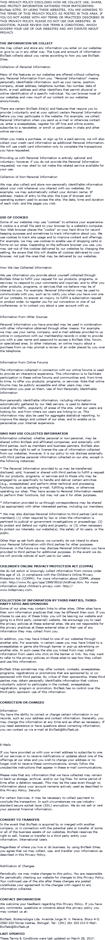 THIS PRIVACY POLICY DISCLOSES HOW WE COLLECT, USE, SHARE, AND PROTECT INFORMATION GATHERED FROM PARTICIPATING BioTask SITES. BY USING THESE WEBSITES, YOU ARE AGREEING TO THE TERMS OF THIS PRIVACY POLICY, AS POSTED IN THIS AREA. IF YOU DO NOT AGREE WITH ANY TERMS OR PRACTICES DESCRIBED IN THIS PRIVACY POLICY, PLEASE DO NOT USE OUR WEBSITES. IN ADDITION, PLEASE REVIEW OUR TERMS & CONDITIONS, WHICH GOVERN YOUR USE OF OUR WEBSITES AND ANY DISPUTE ABOUT PRIVACY. THE INFORMATION WE COLLECT We may collect and store any information you enter on our websites or give to us in any other way. The type and amount of information BioTask collects about you varies according to how you use BioTask Sites. Collection of Personal Information Many of the features on our websites are offered without collecting any Personal Information from you. "Personal Information" means personally identifiable information, such as your name, position, company, street address, telephone number, fax number, date of birth, e-mail address and other identifiers that permit physical or online identification of a specific individual. You can browse most of our websites and view much of our content on our websites anonymously. There are certain BioTask Site(s) and features that require you to provide (voluntarily and at your option) certain Personal Information before you may participate in the website. For example, we collect Personal Information when you send us e-mail or otherwise contact us, enter a sweepstakes, register for off-line and online events, subscribe to a newsletter, or enroll or participate in chats and other online services. When you make a purchase, or sign up for a paid service, we will also collect your credit card information as additional Personal Information. We will use credit card information only to complete the transactions you have requested. Providing us with Personal Information is entirely optional and voluntary; however, if you do not provide the Personal Information requested, we may elect to not make the related service available for your use. Collection of Non-Personal Information We may also collect and store non-personally identifiable information about your visit whenever you interact with our websites. For example, we may automatically collect your domain name; IP address; means of entry to the site; the type of browser and operating system used to access the site; the date, time and duration of each visit; and the pages you visit. USE OF COOKIES Some of our websites may use "cookies" to enhance your experience. A cookie is a small file sent to your browser by a website's computer. Your Web browser places the "cookie" on your hard drive for record-keeping purposes and sometimes to track information about you. We use cookies to track site usage and to improve content and offerings. For example, we may use cookies to enable use of shopping carts or forms on our sites. Depending on the software browser you use, you may opt-out of the cookies delivered by our websites by changing the setting. Be aware that this will disable all cookies delivered to your browser, not just the ones that may be delivered by our websites. How We Use Collected Information We use information you provide about yourself collected through BioTask Sites to fulfill your request for our products, programs, or services; to respond to your comments and inquiries; and to offer you other products, programs, or services that we believe may be of interest to you. For example, Personal Information may be used to communicate with you, such as to notify you when you have won one of our contests, to answer an inquiry, to fulfill a subscription request or product order, to register you for our convention or one of our conferences, or to contact you about a user account with us. Information from Other Sources Personal Information you have provided may be used in combination with other information obtained through other means. For example, we may use your name, company, and e-mail address provided to us online in conjunction with our membership records in order to provide you with a user name and password to access a BioTask Site, forum, or specialized area. In other instances, an online inquiry about a purchase from us may prompt a review of an order placed by you over the telephone. Information from Online Forums The information collected in connection with our online forums is used to provide an interactive experience. This information is to facilitate participation in these online forums and communities and, from time to time, to offer you products, programs, or services. Note that online forums may be publicly accessible and other users may view information you post on them. Use of Non-Personally Identifiable Information Non-personally identifiable information, including information automatically gathered by our Web servers, is used to determine overall site traffic, popularity of areas of the site, what our users are looking for, and from where our users are linking to us. This information may also be used for aggregate statistical reporting, to improve the design and content of our sites, and to enable us to personalize your Internet experience. WHO MAY USE COLLECTED INFORMATION Information collected, whether personal or non-personal, may be shared within BioTask and affiliated companies, and externally with third parties, such as members and business partners. BioTask also reserves the right to sell or license the use of information collected from our websites. However, it is our policy to not disclose externally with third parties personal information collected on our site, except in the following instances: * The Personal Information provided to us may be transferred, disclosed, sold, licensed or shared with third parties to fulfill a request for our products, programs, or services and to those who may be engaged by us specifically to handle and deliver certain activities (e.g., sweepstakes) and perform other technical and processing functions, such as sending e-mail, fulfilling orders, or otherwise operating our sites. They have access to Personal Information needed to perform their functions, but may not use it for other purposes. * Information provided to us through correspondence may be shared (as appropriate) with other interested parties, including our members. * We may also disclose Personal Information to third parties (and our members) (1) when required by law or when the information is pertinent to judicial or government investigations or proceedings; (2) to protect and defend our rights and property; or (3) when necessary to protect our interests, our website(s), the safety of its users, or the public. Other than as set forth above, we currently do not intend to share your Personal Information with third parties for other purposes. However, in the future we may disclose Personal Information you have provided to third parties for additional purposes. In the event we do, we will provide notices of such use to our users. CHILDREN'S ONLINE PRIVACY PROTECTION ACT (COPPA) We do not solicit or knowingly collect information from minors under the age of 13, in compliance with the Children's Online Privacy Protection Act (COPPA). For more information about COPPA, please visit: http://www.ftc.gov/opa/1999/9910/childfinal.htm. For more information about children's privacy visit: http://www.kidsprivacy.com. COLLECTION OF INFORMATION BY THIRD PARTIES, THIRD-PARTY SITES AND SPONSORS Some of our sites may contain links to other sites. Other sites have their own information practices that may be different than ours. If you choose to use any of these links, you will be leaving our website and going to a third party (external) website. We encourage you to read the privacy policies at these external sites. We are not responsible for the privacy practices at these external sites or their use of any information they may collect from you. In addition, you may have linked to one of our websites through another site. For example, in certain cases you may have linked to a sweepstakes or game site through banner or pop-up advertising on another site. In such cases the site you linked from may collect information from users who click on the banner or link. You may want to refer to the privacy policies on those sites to see how they collect and use this information. BioTask Sites sometimes may offer content, contests, sweepstakes, programs, registrations or promotions that are sponsored by or co-sponsored with third parties. By virtue of their sponsorship, these third parties may obtain personally identifiable information that visitors voluntarily submit to participate in the contest, sweepstakes, registration, program or promotion. BioTask has no control over the third-party sponsors' use of this information. CORRECTION OR CHANGES Information You have the ability to correct or change certain information in our records, such as your address and contact information. Generally, you may change this information at any time and as often as necessary. If you need assistance or have questions about correcting information, you can contact us via e-mail at BioTask@BioTask.pt. E-Mails If you have provided us with your e-mail address to subscribe to one of our services or to receive notifications or updates about one of the offerings at our sites and you wish to change your address or no longer wish to receive these communications, simply follow the unsubscribe instructions that appear in these e-mail communications. Please note that any information that we have collected may remain in back-up storage, archival, and/or our log files, for some period of time after a deletion request. This may be the case even though no information about your account remains actively used as described in this Privacy Policy. Security For certain Services, it may be necessary to collect payment to conclude the transaction. In such circumstances we use industry-standard secure socket layer (SSL) encryption. We do not sell or rent your personal financial information. CONSENT TO TRANSFER In the event that BioTask is acquired by or merged with another company, or in connection with the potential sale or transfer of some or all of the business assets of our websites, BioTask reserves the right to sell, license or transfer to a third party entity your information. International Users Regardless of where you live or do business, by using BioTask Sites, you agree that we may collect, use, and transfer your information as described in this Privacy Policy. Notification of Changes Periodically we may make changes to this policy. You are responsible for periodically checking our website for changes to this Privacy Policy. Your continued use of the site after these changes are posted constitutes your agreement to the changes with regard to any information collected. CONTACT INFORMATION We welcome your feedback regarding this Privacy Policy. If you have any comments, questions or concerns about this privacy policy you may contact us at: BioTask, Biotecnologia Lda. Avenida Jorge M. V. Pereira, Bloco 4-D, 2560-232-Torres Vedras, Portugal. Tel: (351) 261 323 013 E-Mail: BioTask@BioTask.pt LAST UPDATED These Terms & Conditions were last updated on March 28, 2017.