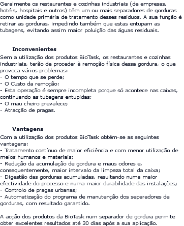 Geralmente os restaurantes e cozinhas industriais (de empresas, hotéis, hospitais e outros) têm um ou mais separadores de gorduras como unidade primária de tratamento desses resíduos. A sua função é retirar as gorduras, impedindo também que estas entupam as tubagens, evitando assim maior poluição das águas residuais. Inconvenientes Sem a utilização dos produtos BioTask, os restaurantes e cozinhas industriais, terão de proceder à remoção física dessa gordura, o que provoca vários problemas: - O tempo que se perde; - O Custo da remoção: - Esta operação é sempre incompleta porque só acontece nas caixas, continuando as tubagens entupidas; - O mau cheiro prevalece; - Atracção de pragas. Vantagens Com a utilização dos produtos BioTask obtêm-se as seguintes vantagens: - Tratamento contínuo de maior eficiência e com menor utilização de meios humanos e materiais; - Redução da acumulação de gordura e maus odores e, consequentemente, maior intervalo da limpeza total da caixa; - Digestão das gorduras acumuladas, resultando numa maior efectividade do processo e numa maior durabilidade das instalações; - Controlo de pragas urbanas; - Automatização do programa de manutenção dos separadores de gorduras, com resultado garantido. A acção dos produtos da BioTask num separador de gordura permite obter excelentes resultados até 30 dias após a sua aplicação.