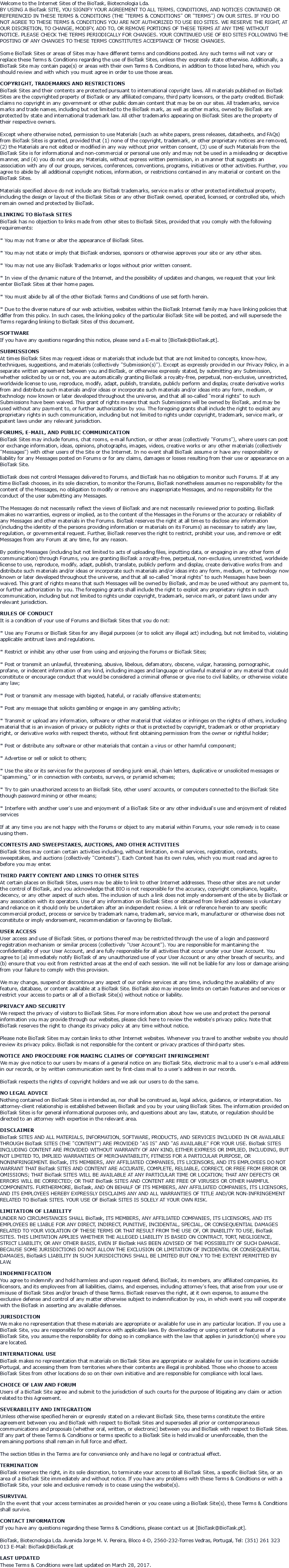 Welcome to the Internet Sites of the BioTask, Biotecnologia Lda. BY USING A BioTask SITE, YOU SIGNIFY YOUR AGREEMENT TO ALL TERMS, CONDITIONS, AND NOTICES CONTAINED OR REFERENCED IN THESE TERMS & CONDITIONS (THE "TERMS & CONDITIONS" OR "TERMS") ON OUR SITES. IF YOU DO NOT AGREE TO THESE TERMS & CONDITIONS YOU ARE NOT AUTHORIZED TO USE BIO SITES. WE RESERVE THE RIGHT, AT OUR DISCRETION, TO CHANGE, MODIFY, ADD TO, OR REMOVE PORTIONS OF THESE TERMS AT ANY TIME WITHOUT NOTICE. PLEASE CHECK THE TERMS PERIODICALLY FOR CHANGES. YOUR CONTINUED USE OF BIO SITES FOLLOWING THE POSTING OF ANY CHANGES TO THESE TERMS CONSTITUTES ACCEPTANCE OF THOSE CHANGES. Some BioTask Sites or areas of Sites may have different terms and conditions posted. Any such terms will not vary or replace these Terms & Conditions regarding the use of BioTask Sites, unless they expressly state otherwise. Additionally, a BioTask Site may contain page(s) or areas with their own Terms & Conditions, in addition to those listed here, which you should review and with which you must agree in order to use those areas. COPYRIGHT, TRADEMARKS AND RESTRICTIONS BioTask Sites and their contents are protected pursuant to international copyright laws. All materials published on BioTask Sites are the copyrighted property of BioTask or any affiliated company, third party licensors, or the party credited. BioTask claims no copyright in any government or other public domain content that may be on our sites. All trademarks, service marks and trade names, including but not limited to the BioTask mark, as well as other marks, owned by BioTask are protected by state and international trademark law. All other trademarks appearing on BioTask Sites are the property of their respective owners. Except where otherwise noted, permission to use Materials (such as white papers, press releases, datasheets, and FAQs) from BioTask Sites is granted, provided that (1) none of the copyright, trademark, or other proprietary notices are removed, (2) the Materials are not edited or modified in any way without prior written consent, (3) use of such Materials from the BioTask Site is for informational and non-commercial or personal use only and may not be used in a misleading or deceptive manner, and (4) you do not use any Materials, without express written permission, in a manner that suggests an association with any of our groups, services, conferences, conventions, programs, initiatives or other activities. Further, you agree to abide by all additional copyright notices, information, or restrictions contained in any material or content on the BioTask Sites. Materials specified above do not include any BioTask trademarks, service marks or other protected intellectual property, including the design or layout of the BioTask Sites or any other BioTask owned, operated, licensed, or controlled site, which remain owned and protected by BioTask. LINKING TO BioTask SITES BioTask has no objection to links made from other sites to BioTask Sites, provided that you comply with the following requirements: * You may not frame or alter the appearance of BioTask Sites. * You may not state or imply that BioTask endorses, sponsors or otherwise approves your site or any other sites. * You may not use any BioTask Trademarks or logos without prior written consent. * In view of the dynamic nature of the Internet, and the possibility of updates and changes, we request that your link enter BioTask Sites at their home pages. * You must abide by all of the other BioTask Terms and Conditions of use set forth herein. * Due to the diverse nature of our web activities, websites within the BioTask Internet family may have linking policies that differ from this policy. In such cases, the linking policy of the particular BioTask Site will be posted, and will supersede the Terms regarding linking to BioTask Sites of this document. SOFTWARE If you have any questions regarding this notice, please send a E-mail to [BioTask@BioTask.pt]. SUBMISSIONS At times BioTask Sites may request ideas or materials that include but that are not limited to concepts, know-how, techniques, suggestions, and materials (collectively "Submission(s)"). Except as expressly provided in our Privacy Policy, in a separate written agreement between you and BioTask, or otherwise expressly stated, by submitting any Submission, whether solicited by us or not, you are automatically granting BioTask a royalty-free, perpetual, non-exclusive, unrestricted, worldwide license to use, reproduce, modify, adapt, publish, translate, publicly perform and display, create derivative works from and distribute such materials and/or ideas or incorporate such materials and/or ideas into any form, medium, or technology now known or later developed throughout the universe, and that all so-called "moral rights" to such Submissions have been waived. This grant of rights means that such Submissions will be owned by BioTask, and may be used without any payment to, or further authorization by you. The foregoing grants shall include the right to exploit any proprietary rights in such communication, including but not limited to rights under copyright, trademark, service mark, or patent laws under any relevant jurisdiction. FORUMS, E-MAIL, AND PUBLIC COMMUNICATION BioTask Sites may include forums, chat rooms, e-mail function, or other areas (collectively "Forums"), where users can post or exchange information, ideas, opinions, photographs, images, videos, creative works or any other materials (collectively "Messages") with other users of the Site or the Internet. In no event shall BioTask assume or have any responsibility or liability for any Messages posted on Forums or for any claims, damages or losses resulting from their use or appearance on a BioTask Site. BioTask does not control Messages delivered to Forums, and BioTask has no obligation to monitor such Forums. If at any time BioTask chooses, in its sole discretion, to monitor the Forums, BioTask nonetheless assumes no responsibility for the content of the Messages, no obligation to modify or remove any inappropriate Messages, and no responsibility for the conduct of the user submitting any Messages. The Messages do not necessarily reflect the views of BioTask and are not necessarily reviewed prior to posting. BioTask makes no warranties, express or implied, as to the content of the Messages in the Forums or the accuracy or reliability of any Messages and other materials in the Forums. BioTask reserves the right at all times to disclose any information (including the identity of the persons providing information or materials on its Forums) as necessary to satisfy any law, regulation, or governmental request. Further, BioTask reserves the right to restrict, prohibit your use, and remove or edit Messages from any Forum at any time, for any reason. By posting Messages (including but not limited to acts of uploading files, inputting data, or engaging in any other form of communication) through Forums, you are granting BioTask a royalty-free, perpetual, non-exclusive, unrestricted, worldwide license to use, reproduce, modify, adapt, publish, translate, publicly perform and display, create derivative works from and distribute such materials and/or ideas or incorporate such materials and/or ideas into any form, medium, or technology now known or later developed throughout the universe, and that all so-called "moral rights" to such Messages have been waived. This grant of rights means that such Messages will be owned by BioTask, and may be used without any payment to, or further authorization by you. The foregoing grants shall include the right to exploit any proprietary rights in such communication, including but not limited to rights under copyright, trademark, service mark, or patent laws under any relevant jurisdiction. RULES OF CONDUCT It is a condition of your use of Forums and BioTask Sites that you do not: * Use any Forums or BioTask Sites for any illegal purposes (or to solicit any illegal act) including, but not limited to, violating applicable antitrust laws and regulations. * Restrict or inhibit any other user from using and enjoying the Forums or BioTask Sites; * Post or transmit an unlawful, threatening, abusive, libelous, defamatory, obscene, vulgar, harassing, pornographic, profane, or indecent information of any kind, including images and language or unlawful material or any material that could constitute or encourage conduct that would be considered a criminal offense or give rise to civil liability, or otherwise violate any law; * Post or transmit any message with bigoted, hateful, or racially offensive statements; * Post any message that solicits gambling or engage in any gambling activity; * Transmit or upload any information, software or other material that violates or infringes on the rights of others, including material that is an invasion of privacy or publicity rights or that is protected by copyright, trademark or other proprietary right, or derivative works with respect thereto, without first obtaining permission from the owner or rightful holder; * Post or distribute any software or other materials that contain a virus or other harmful component; * Advertise or sell or solicit to others; * Use the site or its services for the purposes of sending junk email, chain letters, duplicative or unsolicited messages or "spamming," or in connection with contests, surveys, or pyramid schemes; * Try to gain unauthorized access to an BioTask Site, other users' accounts, or computers connected to the BioTask Site though password mining or other means; * Interfere with another user's use and enjoyment of a BioTask Site or any other individual's use and enjoyment of related services If at any time you are not happy with the Forums or object to any material within Forums, your sole remedy is to cease using them. CONTESTS AND SWEEPSTAKES, AUCTIONS, AND OTHER ACTIVITIES BioTask Sites may contain certain activities including, without limitation, e-mail services, registration, contests, sweepstakes, and auctions (collectively "Contests"). Each Contest has its own rules, which you must read and agree to before you may enter. THIRD PARTY CONTENT AND LINKS TO OTHER SITES At certain places on BioTask Sites, users may be able to link to other Internet addresses. These other sites are not under the control of BioTask, and you acknowledge that BIO is not responsible for the accuracy, copyright compliance, legality, decency, or any other aspect of such sites. The inclusion of such a link does not imply endorsement of the site by BioTask or any association with its operators. Use of any information on BioTask Sites or obtained from linked addresses is voluntary and reliance on it should only be undertaken after an independent review. A link or reference herein to any specific commercial product, process or service by trademark name, trademark, service mark, manufacturer or otherwise does not constitute or imply endorsement, recommendation or favoring by BioTask. USER ACCESS User access and use of BioTask Sites, or portions thereof may be restricted through the use of a login and password registration mechanism or similar process (collectively "User Account"). You are responsible for maintaining the confidentiality of your User Account, and are fully responsible for all activities that occur under your User Account. You agree to (a) immediately notify BioTask of any unauthorized use of your User Account or any other breach of security, and (b) ensure that you exit from restricted areas at the end of each session. We will not be liable for any loss or damage arising from your failure to comply with this provision. We may change, suspend or discontinue any aspect of our online services at any time, including the availability of any feature, database, or content available at a BioTask Site. BioTask also may impose limits on certain features and services or restrict your access to parts or all of a BioTask Site(s) without notice or liability. PRIVACY AND SECURITY We respect the privacy of visitors to BioTask Sites. For more information about how we use and protect the personal information you may provide through our websites, please click here to review the website's privacy policy. Note that BioTask reserves the right to change its privacy policy at any time without notice. Please note BioTask Sites may contain links to other Internet websites. Whenever you travel to another website you should review its privacy policy. BioTask is not responsible for the content or privacy practices of third-party sites. NOTICE AND PROCEDURE FOR MAKING CLAIMS OF COPYRIGHT INFRINGEMENT We may give notice to our users by means of a general notice on any BioTask Site, electronic mail to a user's e-mail address in our records, or by written communication sent by first-class mail to a user's address in our records. BioTask respects the rights of copyright holders and we ask our users to do the same. NO LEGAL ADVICE Nothing contained on BioTask Sites is intended as, nor shall be construed as, legal advice, guidance, or interpretation. No attorney-client relationship is established between BioTask and you by your using BioTask Sites. The information provided on BioTask Sites is for general informational purposes only, and questions about any law, statute, or regulation should be directed to an attorney with expertise in the relevant area. DISCLAIMER BioTask SITES AND ALL MATERIALS, INFORMATION, SOFTWARE, PRODUCTS, AND SERVICES INCLUDED IN OR AVAILABLE THROUGH BioTask SITES (THE "CONTENT") ARE PROVIDED "AS IS" AND "AS AVAILABLE" FOR YOUR USE. BioTask SITES INCLUDING CONTENT ARE PROVIDED WITHOUT WARRANTY OF ANY KIND, EITHER EXPRESS OR IMPLIED, INCLUDING, BUT NOT LIMITED TO, IMPLIED WARRANTIES OF MERCHANTABILITY, FITNESS FOR A PARTICULAR PURPOSE, OR NONINFRINGEMENT. BioTask, ITS MEMBERS, ANY AFFILIATED COMPANIES, ITS LICENSORS, AND ITS EMPLOYEES DO NOT WARRANT THAT BioTask SITES AND CONTENT ARE ACCURATE, COMPLETE, RELIABLE, CORRECT, OR FREE FROM ERROR OR OMISSIONS; THAT BioTask SITES WILL BE AVAILABLE AT ANY PARTICULAR TIME OR LOCATION; THAT ANY DEFECTS OR ERRORS WILL BE CORRECTED; OR THAT BioTask SITES AND CONTENT ARE FREE OF VIRUSES OR OTHER HARMFUL COMPONENTS. FURTHERMORE, BioTask, AND ON BEHALF OF ITS MEMBERS, ANY AFFILIATED COMPANIES, ITS LICENSORS, AND ITS EMPLOYEES HEREBY EXPRESSLY DISCLAIMS ANY AND ALL WARRANTIES OF TITLE AND/OR NON-INFRINGEMENT RELATED TO BioTask SITES. YOUR USE OF BioTask SITES IS SOLELY AT YOUR OWN RISK. LIMITATION OF LIABILITY UNDER NO CIRCUMSTANCES SHALL BioTask, ITS MEMBERS, ANY AFFILIATED COMPANIES, ITS LICENSORS, AND ITS EMPLOYEES BE LIABLE FOR ANY DIRECT, INDIRECT, PUNITIVE, INCIDENTAL, SPECIAL, OR CONSEQUENTIAL DAMAGES RELATED TO YOUR VIOLATION OF THESE TERMS OR THAT RESULT FROM THE USE OF, OR INABILITY TO USE, BioTask SITES. THIS LIMITATION APPLIES WHETHER THE ALLEGED LIABILITY IS BASED ON CONTRACT, TORT, NEGLIGENCE, STRICT LIABILITY, OR ANY OTHER BASIS, EVEN IF BioTask HAS BEEN ADVISED OF THE POSSIBILITY OF SUCH DAMAGE. BECAUSE SOME JURISDICTIONS DO NOT ALLOW THE EXCLUSION OR LIMITATION OF INCIDENTAL OR CONSEQUENTIAL DAMAGES, BioTaskS LIABILITY IN SUCH JURISDICTIONS SHALL BE LIMITED BUT ONLY TO THE EXTENT PERMITTED BY LAW. INDEMNIFICATION You agree to indemnify and hold harmless and upon request defend, BioTask, its members, any affiliated companies, its licensors, and its employees from all liabilities, claims, and expenses, including attorney's fees, that arise from your use or misuse of BioTask Sites and/or breach of these Terms. BioTask reserves the right, at it own expense, to assume the exclusive defense and control of any matter otherwise subject to indemnification by you, in which event you will cooperate with the BioTask in asserting any available defenses. JURISDICTION We make no representation that these materials are appropriate or available for use in any particular location. If you use a BioTask Site, you are responsible for compliance with applicable laws. By downloading or using content or features of a BioTask Site, you assume the responsibility for doing so in compliance with the law that applies in jurisdiction(s) where you are located. INTERNATIONAL USE BioTask makes no representation that materials on BioTask Sites are appropriate or available for use in locations outside Portugal, and accessing them from territories where their contents are illegal is prohibited. Those who choose to access BioTask Sites from other locations do so on their own initiative and are responsible for compliance with local laws. CHOICE OF LAW AND FORUM Users of a BioTask Site agree and submit to the jurisdiction of such courts for the purpose of litigating any claim or action related to this Agreement. SEVERABILITY AND INTEGRATION Unless otherwise specified herein or expressly stated on a relevant BioTask Site, these terms constitute the entire agreement between you and BioTask with respect to BioTask Sites and supersedes all prior or contemporaneous communications and proposals (whether oral, written, or electronic) between you and BioTask with respect to BioTask Sites. If any part of these Terms & Conditions or terms specific to a BioTask Site is held invalid or unenforceable, then the remaining portions shall remain in full force and effect. The section titles in the Terms are for convenience only and have no legal or contractual effect. TERMINATION BioTask reserves the right, in its sole discretion, to terminate your access to all BioTask Sites, a specific BioTask Site, or an area of a BioTask Site immediately and without notice. If you have any problems with these Terms & Conditions or with a BioTask Site, your sole and exclusive remedy is to cease using the website(s). SURVIVAL In the event that your access terminates as provided herein or you cease using a BioTask Site(s), these Terms & Conditions shall survive. CONTACT INFORMATION If you have any questions regarding these Terms & Conditions, please contact us at [BioTask@BioTask.pt]. BioTask, Biotecnologia Lda. Avenida Jorge M. V. Pereira, Bloco 4-D, 2560-232-Torres Vedras, Portugal, Tel: (351) 261 323 013 E-Mail: BioTask@BioTask.pt LAST UPDATED These Terms & Conditions were last updated on March 28, 2017.