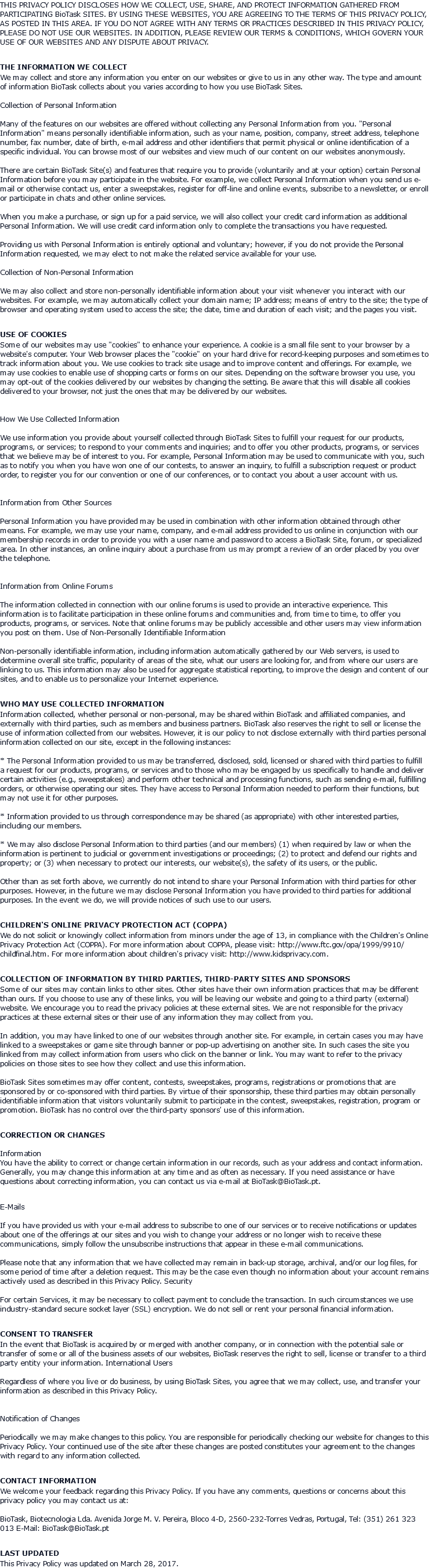 THIS PRIVACY POLICY DISCLOSES HOW WE COLLECT, USE, SHARE, AND PROTECT INFORMATION GATHERED FROM PARTICIPATING BioTask SITES. BY USING THESE WEBSITES, YOU ARE AGREEING TO THE TERMS OF THIS PRIVACY POLICY, AS POSTED IN THIS AREA. IF YOU DO NOT AGREE WITH ANY TERMS OR PRACTICES DESCRIBED IN THIS PRIVACY POLICY, PLEASE DO NOT USE OUR WEBSITES. IN ADDITION, PLEASE REVIEW OUR TERMS & CONDITIONS, WHICH GOVERN YOUR USE OF OUR WEBSITES AND ANY DISPUTE ABOUT PRIVACY. THE INFORMATION WE COLLECT We may collect and store any information you enter on our websites or give to us in any other way. The type and amount of information BioTask collects about you varies according to how you use BioTask Sites. Collection of Personal Information Many of the features on our websites are offered without collecting any Personal Information from you. "Personal Information" means personally identifiable information, such as your name, position, company, street address, telephone number, fax number, date of birth, e-mail address and other identifiers that permit physical or online identification of a specific individual. You can browse most of our websites and view much of our content on our websites anonymously. There are certain BioTask Site(s) and features that require you to provide (voluntarily and at your option) certain Personal Information before you may participate in the website. For example, we collect Personal Information when you send us e-mail or otherwise contact us, enter a sweepstakes, register for off-line and online events, subscribe to a newsletter, or enroll or participate in chats and other online services. When you make a purchase, or sign up for a paid service, we will also collect your credit card information as additional Personal Information. We will use credit card information only to complete the transactions you have requested. Providing us with Personal Information is entirely optional and voluntary; however, if you do not provide the Personal Information requested, we may elect to not make the related service available for your use. Collection of Non-Personal Information We may also collect and store non-personally identifiable information about your visit whenever you interact with our websites. For example, we may automatically collect your domain name; IP address; means of entry to the site; the type of browser and operating system used to access the site; the date, time and duration of each visit; and the pages you visit. USE OF COOKIES Some of our websites may use "cookies" to enhance your experience. A cookie is a small file sent to your browser by a website's computer. Your Web browser places the "cookie" on your hard drive for record-keeping purposes and sometimes to track information about you. We use cookies to track site usage and to improve content and offerings. For example, we may use cookies to enable use of shopping carts or forms on our sites. Depending on the software browser you use, you may opt-out of the cookies delivered by our websites by changing the setting. Be aware that this will disable all cookies delivered to your browser, not just the ones that may be delivered by our websites. How We Use Collected Information We use information you provide about yourself collected through BioTask Sites to fulfill your request for our products, programs, or services; to respond to your comments and inquiries; and to offer you other products, programs, or services that we believe may be of interest to you. For example, Personal Information may be used to communicate with you, such as to notify you when you have won one of our contests, to answer an inquiry, to fulfill a subscription request or product order, to register you for our convention or one of our conferences, or to contact you about a user account with us. Information from Other Sources Personal Information you have provided may be used in combination with other information obtained through other means. For example, we may use your name, company, and e-mail address provided to us online in conjunction with our membership records in order to provide you with a user name and password to access a BioTask Site, forum, or specialized area. In other instances, an online inquiry about a purchase from us may prompt a review of an order placed by you over the telephone. Information from Online Forums The information collected in connection with our online forums is used to provide an interactive experience. This information is to facilitate participation in these online forums and communities and, from time to time, to offer you products, programs, or services. Note that online forums may be publicly accessible and other users may view information you post on them. Use of Non-Personally Identifiable Information Non-personally identifiable information, including information automatically gathered by our Web servers, is used to determine overall site traffic, popularity of areas of the site, what our users are looking for, and from where our users are linking to us. This information may also be used for aggregate statistical reporting, to improve the design and content of our sites, and to enable us to personalize your Internet experience. WHO MAY USE COLLECTED INFORMATION Information collected, whether personal or non-personal, may be shared within BioTask and affiliated companies, and externally with third parties, such as members and business partners. BioTask also reserves the right to sell or license the use of information collected from our websites. However, it is our policy to not disclose externally with third parties personal information collected on our site, except in the following instances: * The Personal Information provided to us may be transferred, disclosed, sold, licensed or shared with third parties to fulfill a request for our products, programs, or services and to those who may be engaged by us specifically to handle and deliver certain activities (e.g., sweepstakes) and perform other technical and processing functions, such as sending e-mail, fulfilling orders, or otherwise operating our sites. They have access to Personal Information needed to perform their functions, but may not use it for other purposes. * Information provided to us through correspondence may be shared (as appropriate) with other interested parties, including our members. * We may also disclose Personal Information to third parties (and our members) (1) when required by law or when the information is pertinent to judicial or government investigations or proceedings; (2) to protect and defend our rights and property; or (3) when necessary to protect our interests, our website(s), the safety of its users, or the public. Other than as set forth above, we currently do not intend to share your Personal Information with third parties for other purposes. However, in the future we may disclose Personal Information you have provided to third parties for additional purposes. In the event we do, we will provide notices of such use to our users. CHILDREN'S ONLINE PRIVACY PROTECTION ACT (COPPA) We do not solicit or knowingly collect information from minors under the age of 13, in compliance with the Children's Online Privacy Protection Act (COPPA). For more information about COPPA, please visit: http://www.ftc.gov/opa/1999/9910/childfinal.htm. For more information about children's privacy visit: http://www.kidsprivacy.com. COLLECTION OF INFORMATION BY THIRD PARTIES, THIRD-PARTY SITES AND SPONSORS Some of our sites may contain links to other sites. Other sites have their own information practices that may be different than ours. If you choose to use any of these links, you will be leaving our website and going to a third party (external) website. We encourage you to read the privacy policies at these external sites. We are not responsible for the privacy practices at these external sites or their use of any information they may collect from you. In addition, you may have linked to one of our websites through another site. For example, in certain cases you may have linked to a sweepstakes or game site through banner or pop-up advertising on another site. In such cases the site you linked from may collect information from users who click on the banner or link. You may want to refer to the privacy policies on those sites to see how they collect and use this information. BioTask Sites sometimes may offer content, contests, sweepstakes, programs, registrations or promotions that are sponsored by or co-sponsored with third parties. By virtue of their sponsorship, these third parties may obtain personally identifiable information that visitors voluntarily submit to participate in the contest, sweepstakes, registration, program or promotion. BioTask has no control over the third-party sponsors' use of this information. CORRECTION OR CHANGES Information You have the ability to correct or change certain information in our records, such as your address and contact information. Generally, you may change this information at any time and as often as necessary. If you need assistance or have questions about correcting information, you can contact us via e-mail at BioTask@BioTask.pt. E-Mails If you have provided us with your e-mail address to subscribe to one of our services or to receive notifications or updates about one of the offerings at our sites and you wish to change your address or no longer wish to receive these communications, simply follow the unsubscribe instructions that appear in these e-mail communications. Please note that any information that we have collected may remain in back-up storage, archival, and/or our log files, for some period of time after a deletion request. This may be the case even though no information about your account remains actively used as described in this Privacy Policy. Security For certain Services, it may be necessary to collect payment to conclude the transaction. In such circumstances we use industry-standard secure socket layer (SSL) encryption. We do not sell or rent your personal financial information. CONSENT TO TRANSFER In the event that BioTask is acquired by or merged with another company, or in connection with the potential sale or transfer of some or all of the business assets of our websites, BioTask reserves the right to sell, license or transfer to a third party entity your information. International Users Regardless of where you live or do business, by using BioTask Sites, you agree that we may collect, use, and transfer your information as described in this Privacy Policy. Notification of Changes Periodically we may make changes to this policy. You are responsible for periodically checking our website for changes to this Privacy Policy. Your continued use of the site after these changes are posted constitutes your agreement to the changes with regard to any information collected. CONTACT INFORMATION We welcome your feedback regarding this Privacy Policy. If you have any comments, questions or concerns about this privacy policy you may contact us at: BioTask, Biotecnologia Lda. Avenida Jorge M. V. Pereira, Bloco 4-D, 2560-232-Torres Vedras, Portugal, Tel: (351) 261 323 013 E-Mail: BioTask@BioTask.pt LAST UPDATED This Privacy Policy was updated on March 28, 2017.